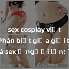 sex cosplay việt nam Phân biệt giữa giới tính và sex ở người lớn: Tìm hiểu sự khác biệt và yếu tố quyết định