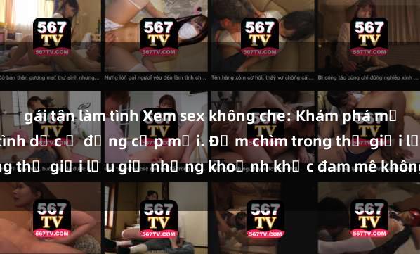 gái tân làm tình Xem sex không che: Khám phá mọi khoảnh khắc cảm xúc tình dục ở đẳng cấp mới. Đắm chìm trong thế giới lưu giữ những khoảnh khắc đam mê không từ tiếng say.