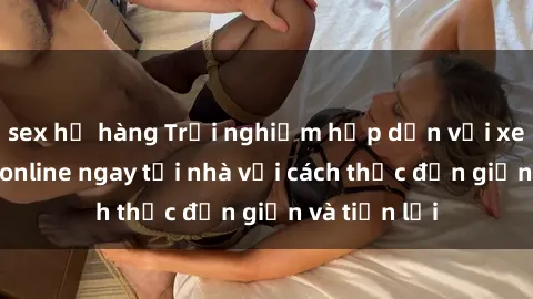 sex họ hàng Trải nghiệm hấp dẫn với xem phim jav online ngay tại nhà với cách thức đơn giản và tiện lợi