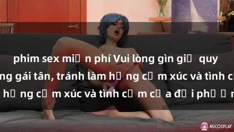 phim sex miễn phí Vui lòng gìn giữ quy tắc làm tình khi cùng gái tân, tránh làm hỏng cảm xúc và tình cảm của đối phương