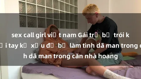 sex call girl việt nam Gái trẻ bị trói không thoát khỏi tay kẻ xấu để bị làm tình dã man trong căn nhà hoang