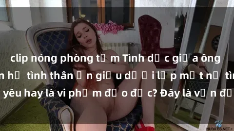 clip nóng phòng tắm Tình dục giữa ông và cháu: Mối quan hệ tình thân ẩn giấu dưới lớp mặt nạ tình yêu hay là vi phạm đạo đức? Đây là vấn đề xã hội đáng quan tâm.