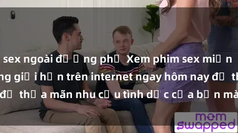 sex ngoài đường phố Xem phim sex miễn phí hoàn toàn không giới hạn trên internet ngay hôm nay để thỏa mãn nhu cầu tình dục của bạn mà không tốn chi phí.
