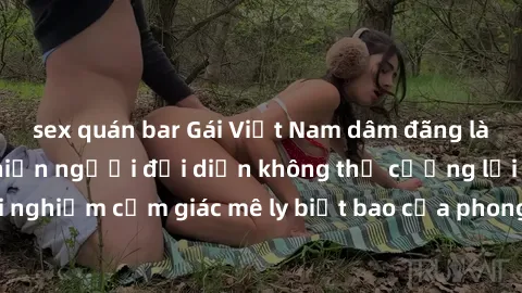 sex quán bar Gái Việt Nam dâm đãng làm tình say đắm, khiến người đối diện không thể cưỡng lại được. Hãy trải nghiệm cảm giác mê ly biết bao của phong cách yêu đương đậm chất dân tộc!
