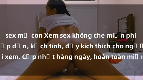 sex mẹ con Xem sex không che miễn phí - Những clip sex hấp dẫn, kịch tính, đầy kích thích cho người xem. Cập nhật hàng ngày, hoàn toàn miễn phí, độ phân giải cao.
