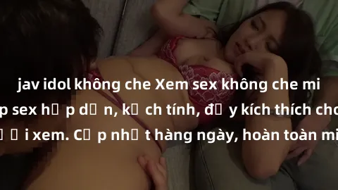 jav idol không che Xem sex không che miễn phí - Những clip sex hấp dẫn, kịch tính, đầy kích thích cho người xem. Cập nhật hàng ngày, hoàn toàn miễn phí, độ phân giải cao.