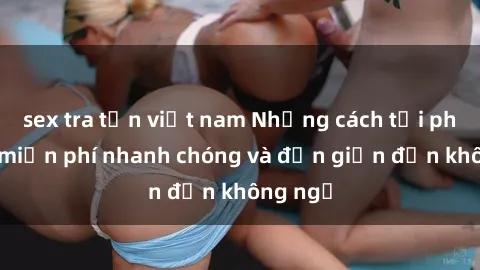 sex tra tấn việt nam Những cách tải phim sex miễn phí nhanh chóng và đơn giản đến không ngờ
