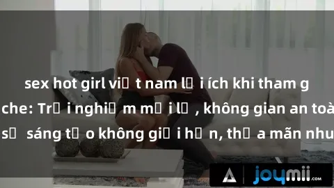 sex hot girl việt nam lợi ích khi tham gia sex online không che: Trải nghiệm mới lạ, không gian an toàn, sự sáng tạo không giới hạn, thỏa mãn nhu cầu tình dục của bạn.