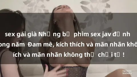 sex gái già Những bộ phim sex jav đỉnh cao phải xem trong năm  Đam mê, kích thích và mãn nhãn không thể chối từ!
