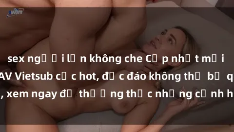 sex người lớn không che Cập nhật mới nhất: Top phim JAV Vietsub cực hot, độc đáo không thể bỏ qua, xem ngay để thưởng thức những cảnh hấp dẫn và đầy kích thích!