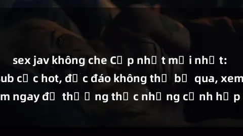 sex jav không che Cập nhật mới nhất: Top phim JAV Vietsub cực hot, độc đáo không thể bỏ qua, xem ngay để thưởng thức những cảnh hấp dẫn và đầy kích thích!