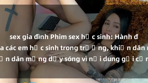 sex gia đình Phim sex học sinh: Hành động nóng bỏng của các em học sinh trong trường, khiến dân mạng dậy sóng vì nội dung gợi cảm và kích thích.