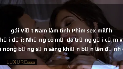 gái Việt Nam làm tình Phim sex milf hấp dẫn nhất mọi thời đại: Những cô mẹ da trắng gợi cảm và nóng bỏng sẵn sàng khiến bạn lên đỉnh chỉ trong chớp mắt!