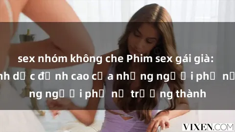 sex nhóm không che Phim sex gái già: Trải nghiệm tình dục đỉnh cao của những người phụ nữ trưởng thành