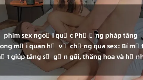 phim sex ngoại quốc Phương pháp tăng cường gắn kết trong mối quan hệ vợ chồng qua sex: Bí mật giúp tăng sự gần gũi, thăng hoa và hạnh phúc cho cặp đôi