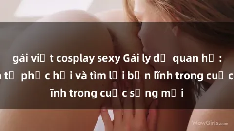 gái việt cosplay sexy Gái ly dị quan hệ: Hành trình tự phục hồi và tìm lại bản lĩnh trong cuộc sống mới
