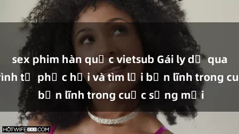 sex phim hàn quốc vietsub Gái ly dị quan hệ: Hành trình tự phục hồi và tìm lại bản lĩnh trong cuộc sống mới