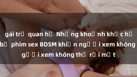 gái trẻ quan hệ Những khoảnh khắc hấp dẫn trong bộ phim sex BDSM khiến người xem không thể rời mắt