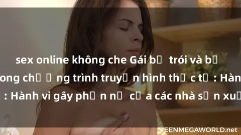 sex online không che Gái bị trói và bị ép buộc làm tình trong chương trình truyền hình thực tế: Hành vi gây phẫn nộ của các nhà sản xuất và người xem.