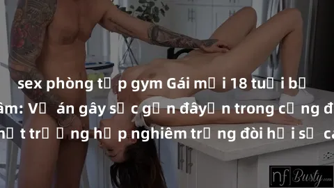 sex phòng tập gym Gái mới 18 tuổi bị trói và bị hiếp dâm: Vụ án gây sốc gần đâyến trong cộng đồng. Đây là một trường hợp nghiêm trọng đòi hỏi sự can thiệp mạnh mẽ từ phía công lý.