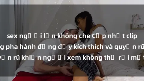 sex người lớn không che Cập nhật clip nóng BDSM: Những pha hành động đầy kích thích và quyến rũ khiến người xem không thể rời mắt. Đừng bỏ lỡ!