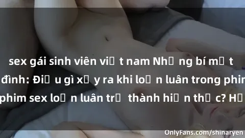 sex gái sinh viên việt nam Những bí mật đen tối trong gia đình: Điều gì xảy ra khi loạn luân trong phim sex loạn luân trở thành hiện thực? Hấp dẫn và gây sốc!