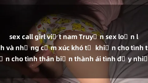 sex call girl việt nam Truyện sex loạn luân: Bí mật gia đình và những cảm xúc khó tả khiến cho tình thân biến thành ái tình đầy nhiệt huyết
