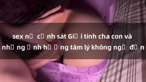 sex nữ cảnh sát Giới tính cha con và những ảnh hưởng tâm lý không ngờ đến