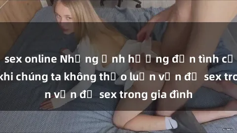 sex online Những ảnh hưởng đến tình cảm gia đình khi chúng ta không thảo luận vấn đề sex trong gia đình