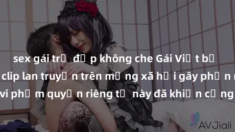 sex gái trẻ đẹp không che Gái Việt bị quay lén khi tắm, clip lan truyền trên mạng xã hội gây phẫn nộ. Hành động vi phạm quyền riêng tư này đã khiến cộng đồng mạng bức xúc và đòi trừng phạt thật nghiêm