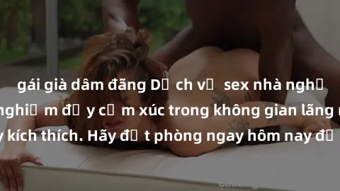gái già dâm đãng Dịch vụ sex nhà nghỉ đẳng cấp: Trải nghiệm đầy cảm xúc trong không gian lãng mạn, đầy kích thích. Hãy đặt phòng ngay hôm nay để thỏa mãn khát khao của bạn!
