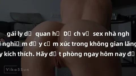 gái ly dị quan hệ Dịch vụ sex nhà nghỉ đẳng cấp: Trải nghiệm đầy cảm xúc trong không gian lãng mạn, đầy kích thích. Hãy đặt phòng ngay hôm nay để thỏa mãn khát khao của bạn!