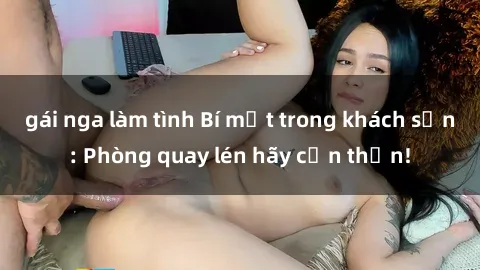 gái nga làm tình Bí mật trong khách sạn: Phòng quay lén hãy cẩn thận!
