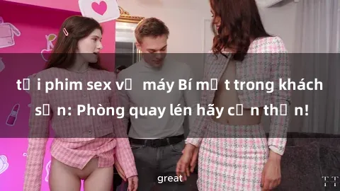 tải phim sex về máy Bí mật trong khách sạn: Phòng quay lén hãy cẩn thận!