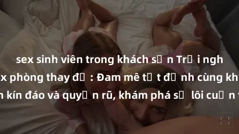 sex sinh viên trong khách sạn Trải nghiệm mới lạ với sex phòng thay đồ: Đam mê tột đỉnh cùng không gian kín đáo và quyến rũ, khám phá sự lôi cuốn từ sự hấp dẫn của nơi này.