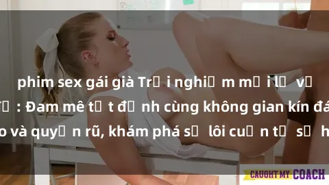 phim sex gái già Trải nghiệm mới lạ với sex phòng thay đồ: Đam mê tột đỉnh cùng không gian kín đáo và quyến rũ, khám phá sự lôi cuốn từ sự hấp dẫn của nơi này.