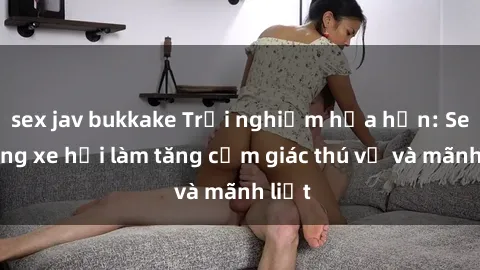 sex jav bukkake Trải nghiệm hứa hẹn: Sex trong xe hơi làm tăng cảm giác thú vị và mãnh liệt