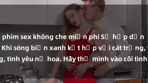 phim sex không che miễn phí Sự hấp dẫn của sex bãi biển: Khi sóng biển xanh kết hợp với cát trắng, tình yêu nở hoa. Hãy thả mình vào cõi tình ái giữa sóng biển!