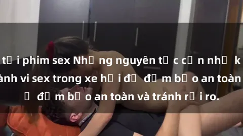 tải phim sex Những nguyên tắc cần nhớ khi thực hiện hành vi sex trong xe hơi để đảm bảo an toàn và tránh rủi ro.