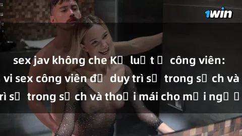 sex jav không che Kỷ luật ở công viên: Chấn chỉnh hành vi sex công viên để duy trì sự trong sạch và thoải mái cho mọi người.