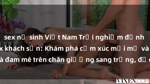 sex nữ sinh Việt Nam Trải nghiệm đỉnh cao tình yêu tại sex khách sạn: Khám phá cảm xúc mới mẻ và đam mê trên chăn giường sang trọng, độc đáo, không giới hạn.