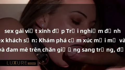 sex gái việt xinh đẹp Trải nghiệm đỉnh cao tình yêu tại sex khách sạn: Khám phá cảm xúc mới mẻ và đam mê trên chăn giường sang trọng, độc đáo, không giới hạn.