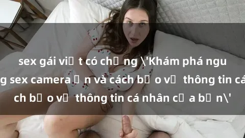 sex gái việt có chồng 'Khám phá nguy cơ của việc sử dụng sex camera ẩn và cách bảo vệ thông tin cá nhân của bạn'