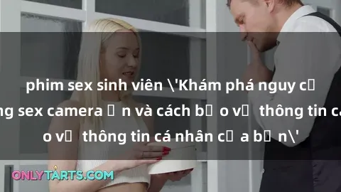 phim sex sinh viên 'Khám phá nguy cơ của việc sử dụng sex camera ẩn và cách bảo vệ thông tin cá nhân của bạn'