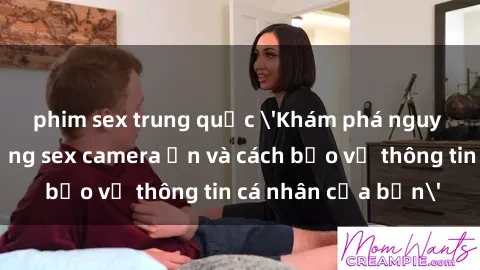 phim sex trung quốc 'Khám phá nguy cơ của việc sử dụng sex camera ẩn và cách bảo vệ thông tin cá nhân của bạn'