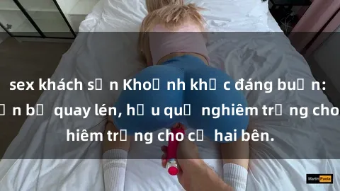 sex khách sạn Khoảnh khắc đáng buồn: Sex khách sạn bị quay lén, hậu quả nghiêm trọng cho cả hai bên.