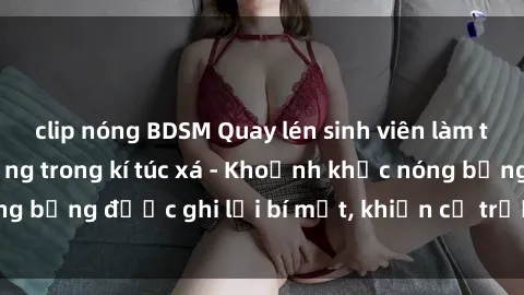 clip nóng BDSM Quay lén sinh viên làm tình ngay trên giường trong kí túc xá - Khoảnh khắc nóng bỏng được ghi lại bí mật, khiến cả trường học xôn xao.