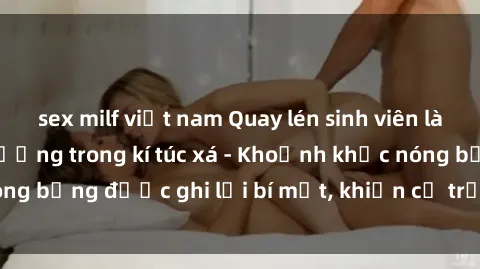 sex milf việt nam Quay lén sinh viên làm tình ngay trên giường trong kí túc xá - Khoảnh khắc nóng bỏng được ghi lại bí mật, khiến cả trường học xôn xao.