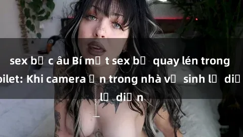 sex bắc âu Bí mật sex bị quay lén trong toilet: Khi camera ẩn trong nhà vệ sinh lộ diện