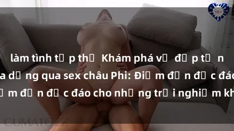 làm tình tập thể Khám phá vẻ đẹp tự nhiên và văn hóa đa dạng qua sex châu Phi: Điểm đến độc đáo cho những trải nghiệm khó quên